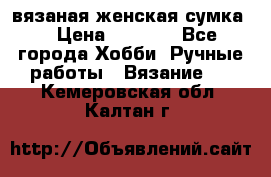 вязаная женская сумка  › Цена ­ 2 500 - Все города Хобби. Ручные работы » Вязание   . Кемеровская обл.,Калтан г.